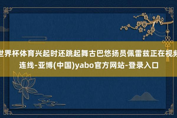 世界杯体育兴起时还跳起舞古巴悠扬员佩雷兹正在视频连线-亚博(中国)yabo官方网站-登录入口
