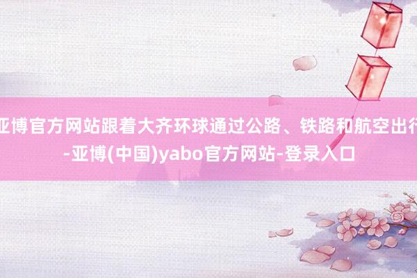 亚博官方网站跟着大齐环球通过公路、铁路和航空出行-亚博(中国)yabo官方网站-登录入口