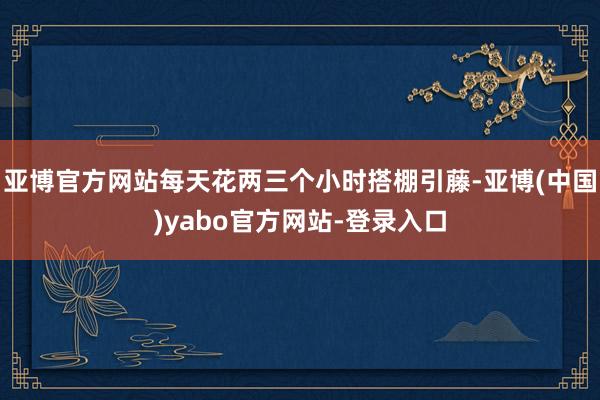 亚博官方网站每天花两三个小时搭棚引藤-亚博(中国)yabo官方网站-登录入口