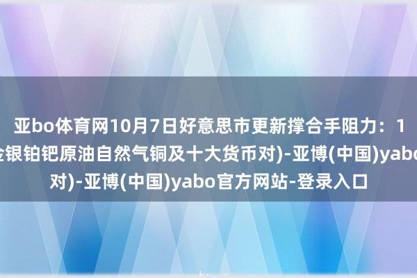 亚bo体育网10月7日好意思市更新撑合手阻力：18品种撑合手阻力(金银铂钯原油自然气铜及十大货币对)-亚博(中国)yabo官方网站-登录入口