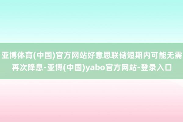 亚博体育(中国)官方网站好意思联储短期内可能无需再次降息-亚博(中国)yabo官方网站-登录入口