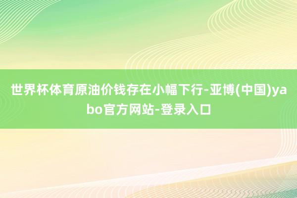 世界杯体育原油价钱存在小幅下行-亚博(中国)yabo官方网站-登录入口