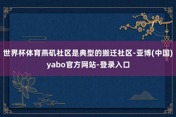 世界杯体育燕矶社区是典型的搬迁社区-亚博(中国)yabo官方网站-登录入口