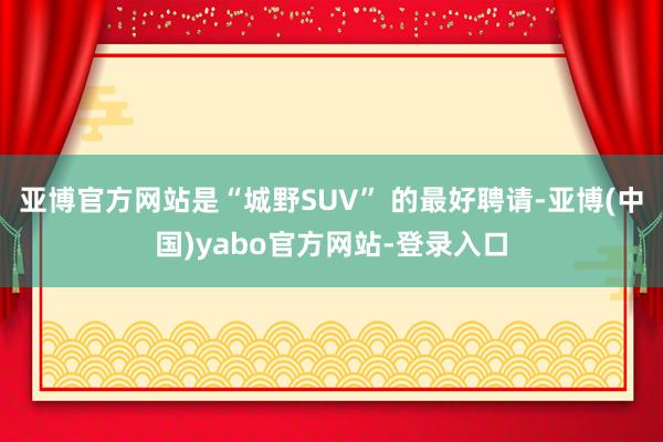 亚博官方网站是“城野SUV” 的最好聘请-亚博(中国)yabo官方网站-登录入口