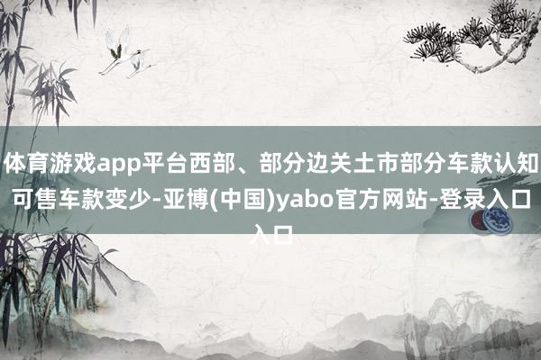 体育游戏app平台西部、部分边关土市部分车款认知可售车款变少-亚博(中国)yabo官方网站-登录入口