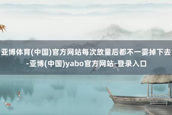 亚博体育(中国)官方网站每次放量后都不一霎掉下去-亚博(中国)yabo官方网站-登录入口