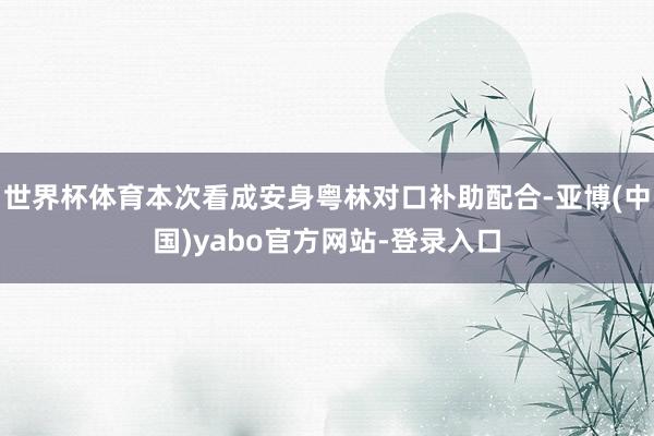 世界杯体育本次看成安身粤林对口补助配合-亚博(中国)yabo官方网站-登录入口