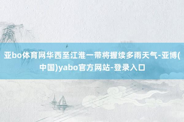 亚bo体育网华西至江淮一带将握续多雨天气-亚博(中国)yabo官方网站-登录入口
