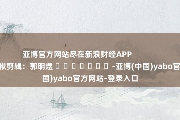 亚博官方网站尽在新浪财经APP            						包袱剪辑：郭明煜 							-亚博(中国)yabo官方网站-登录入口