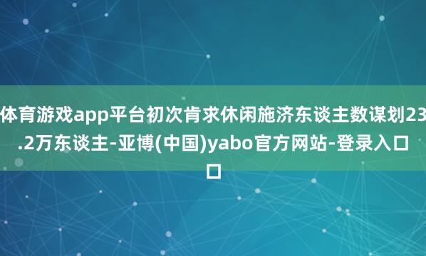 体育游戏app平台初次肯求休闲施济东谈主数谋划23.2万东谈主-亚博(中国)yabo官方网站-登录入口