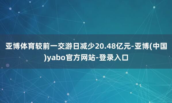 亚博体育较前一交游日减少20.48亿元-亚博(中国)yabo官方网站-登录入口