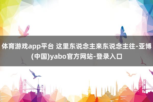 体育游戏app平台 这里东说念主来东说念主往-亚博(中国)yabo官方网站-登录入口