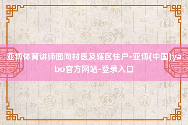亚博体育讲师面向村医及辖区住户-亚博(中国)yabo官方网站-登录入口