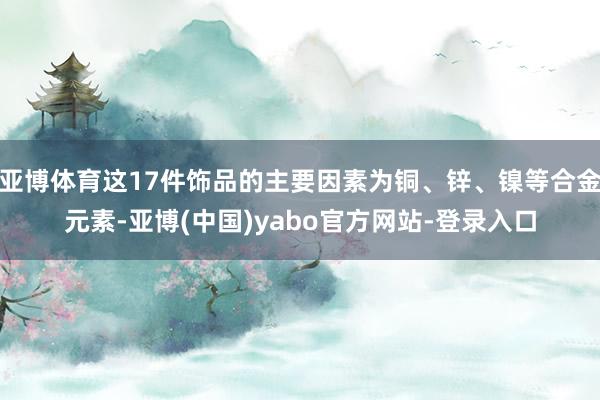 亚博体育这17件饰品的主要因素为铜、锌、镍等合金元素-亚博(中国)yabo官方网站-登录入口