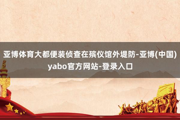 亚博体育大都便装侦查在殡仪馆外堤防-亚博(中国)yabo官方网站-登录入口