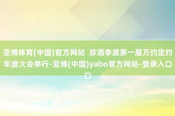 亚博体育(中国)官方网站  珍酒李渡第一届万约定约年度大会举行-亚博(中国)yabo官方网站-登录入口