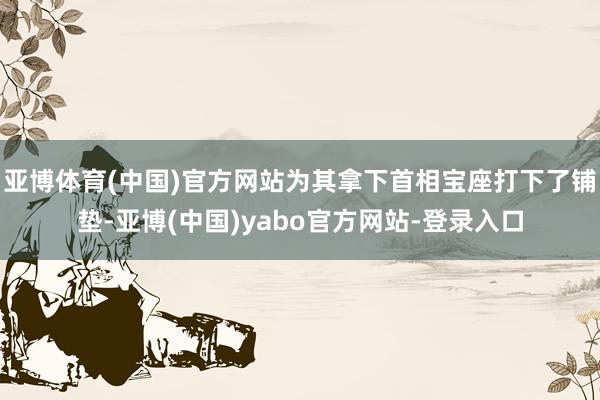 亚博体育(中国)官方网站为其拿下首相宝座打下了铺垫-亚博(中国)yabo官方网站-登录入口