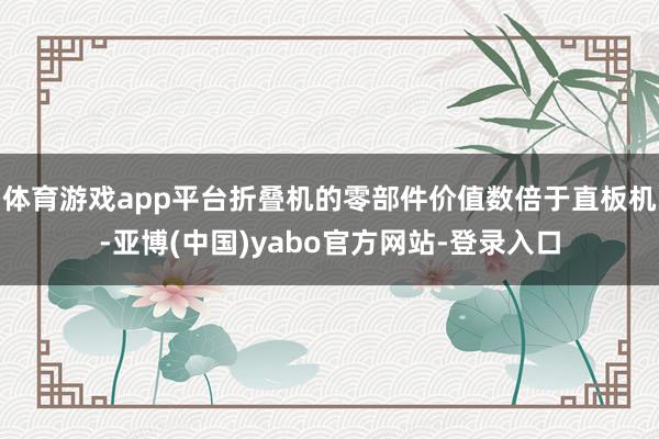 体育游戏app平台折叠机的零部件价值数倍于直板机-亚博(中国)yabo官方网站-登录入口