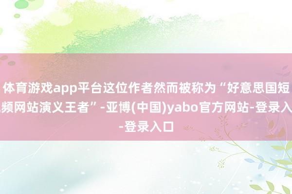 体育游戏app平台这位作者然而被称为“好意思国短视频网站演义王者”-亚博(中国)yabo官方网站-登录入口