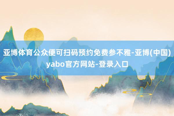亚博体育公众便可扫码预约免费参不雅-亚博(中国)yabo官方网站-登录入口