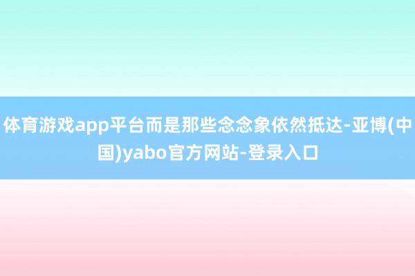 体育游戏app平台而是那些念念象依然抵达-亚博(中国)yabo官方网站-登录入口
