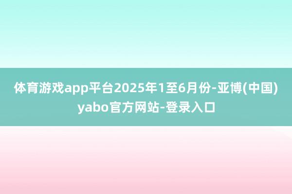 体育游戏app平台2025年1至6月份-亚博(中国)yabo官方网站-登录入口