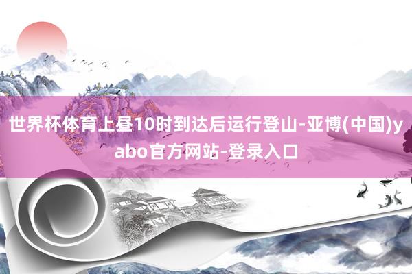 世界杯体育上昼10时到达后运行登山-亚博(中国)yabo官方网站-登录入口