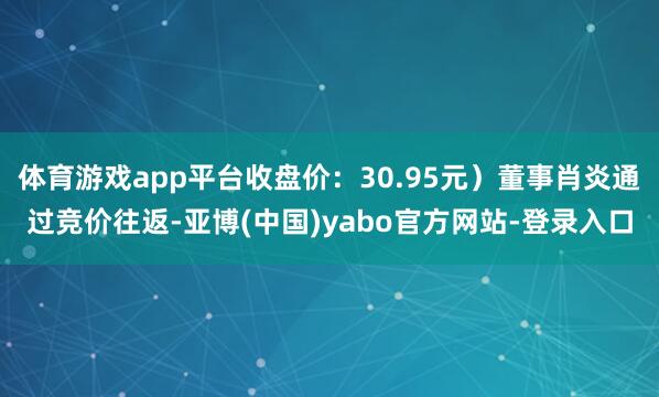 体育游戏app平台收盘价：30.95元）董事肖炎通过竞价往返-亚博(中国)yabo官方网站-登录入口