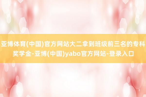 亚博体育(中国)官方网站大二拿到班级前三名的专科奖学金-亚博(中国)yabo官方网站-登录入口