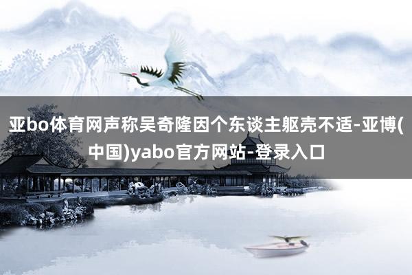 亚bo体育网声称吴奇隆因个东谈主躯壳不适-亚博(中国)yabo官方网站-登录入口