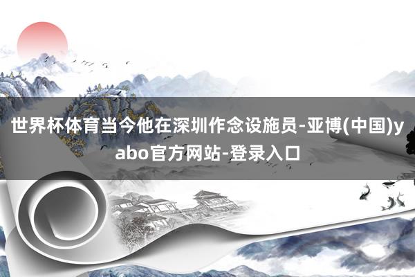 世界杯体育当今他在深圳作念设施员-亚博(中国)yabo官方网站-登录入口