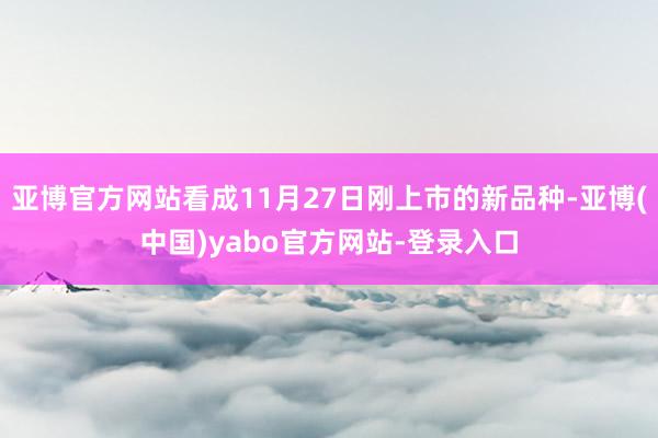 亚博官方网站看成11月27日刚上市的新品种-亚博(中国)yabo官方网站-登录入口