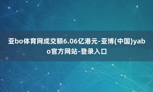 亚bo体育网成交额6.06亿港元-亚博(中国)yabo官方网站-登录入口