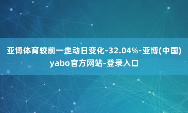 亚博体育较前一走动日变化-32.04%-亚博(中国)yabo官方网站-登录入口