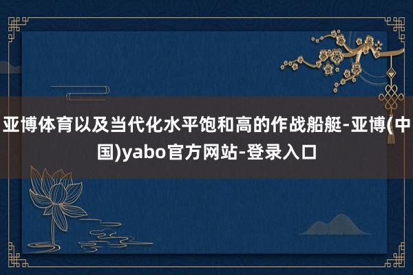亚博体育以及当代化水平饱和高的作战船艇-亚博(中国)yabo官方网站-登录入口