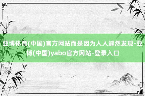 亚博体育(中国)官方网站而是因为人人遽然发现-亚博(中国)yabo官方网站-登录入口