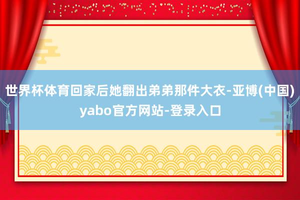 世界杯体育回家后她翻出弟弟那件大衣-亚博(中国)yabo官方网站-登录入口