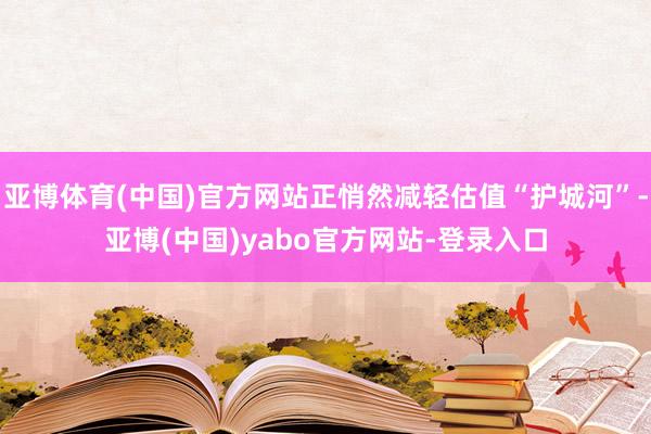 亚博体育(中国)官方网站正悄然减轻估值“护城河”-亚博(中国)yabo官方网站-登录入口