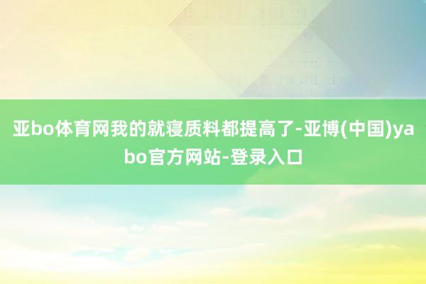 亚bo体育网我的就寝质料都提高了-亚博(中国)yabo官方网站-登录入口