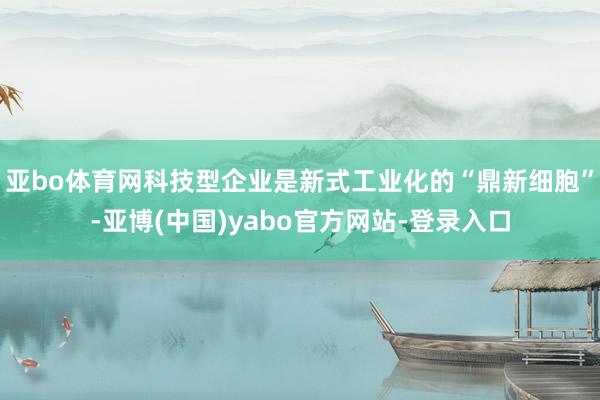 亚bo体育网科技型企业是新式工业化的“鼎新细胞”-亚博(中国)yabo官方网站-登录入口