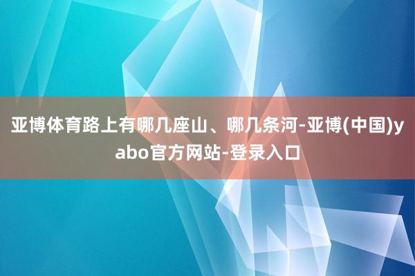 亚博体育路上有哪几座山、哪几条河-亚博(中国)yabo官方网站-登录入口