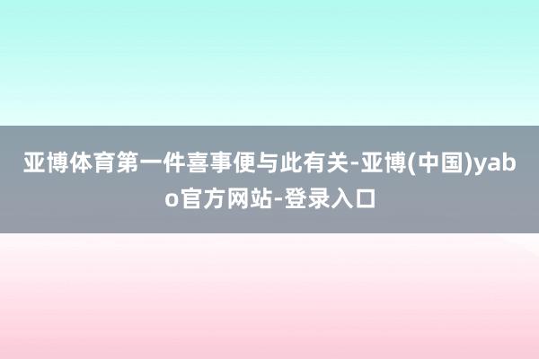 亚博体育第一件喜事便与此有关-亚博(中国)yabo官方网站-登录入口
