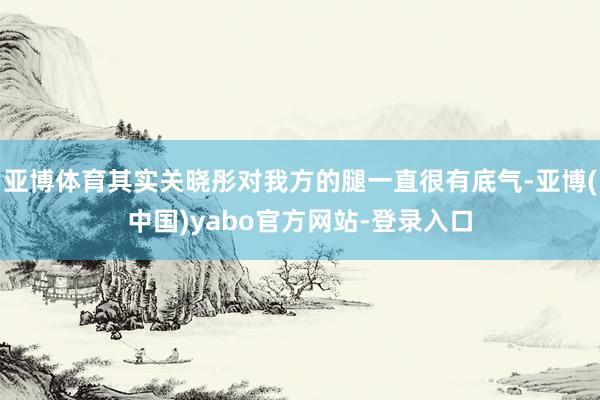 亚博体育其实关晓彤对我方的腿一直很有底气-亚博(中国)yabo官方网站-登录入口