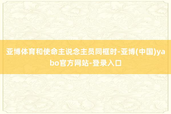 亚博体育和使命主说念主员同框时-亚博(中国)yabo官方网站-登录入口