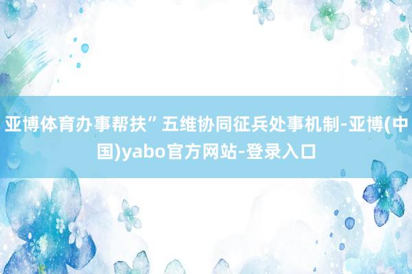 亚博体育办事帮扶”五维协同征兵处事机制-亚博(中国)yabo官方网站-登录入口