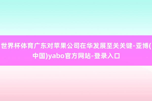 世界杯体育广东对苹果公司在华发展至关关键-亚博(中国)yabo官方网站-登录入口
