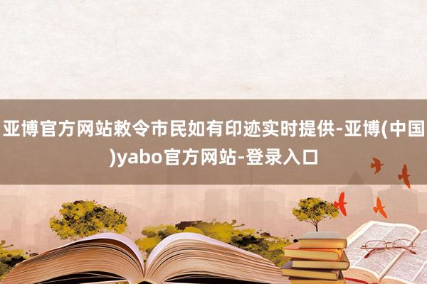 亚博官方网站敕令市民如有印迹实时提供-亚博(中国)yabo官方网站-登录入口