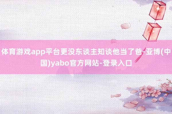 体育游戏app平台更没东谈主知谈他当了爸-亚博(中国)yabo官方网站-登录入口