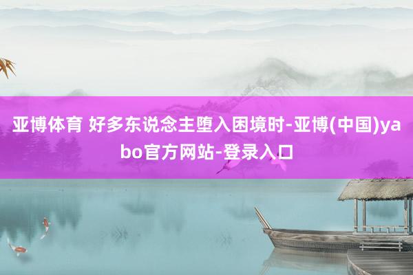 亚博体育 好多东说念主堕入困境时-亚博(中国)yabo官方网站-登录入口