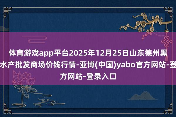 体育游戏app平台2025年12月25日山东德州黑马农贸水产批发商场价钱行情-亚博(中国)yabo官方网站-登录入口